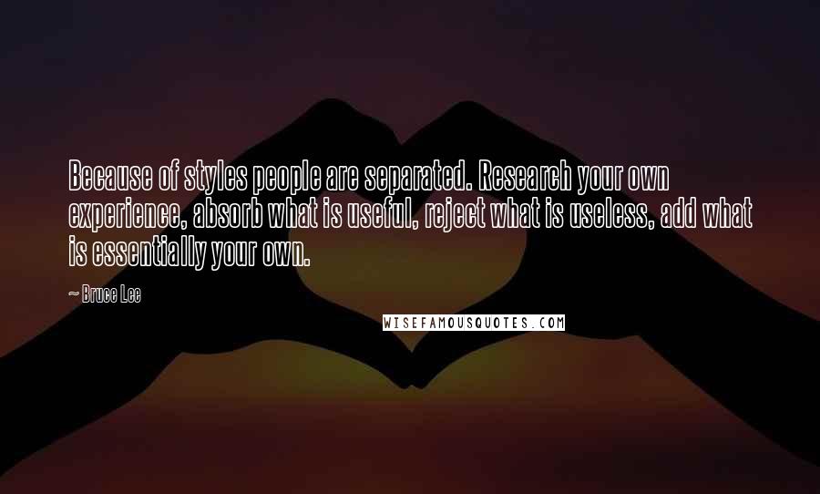 Bruce Lee Quotes: Because of styles people are separated. Research your own experience, absorb what is useful, reject what is useless, add what is essentially your own.