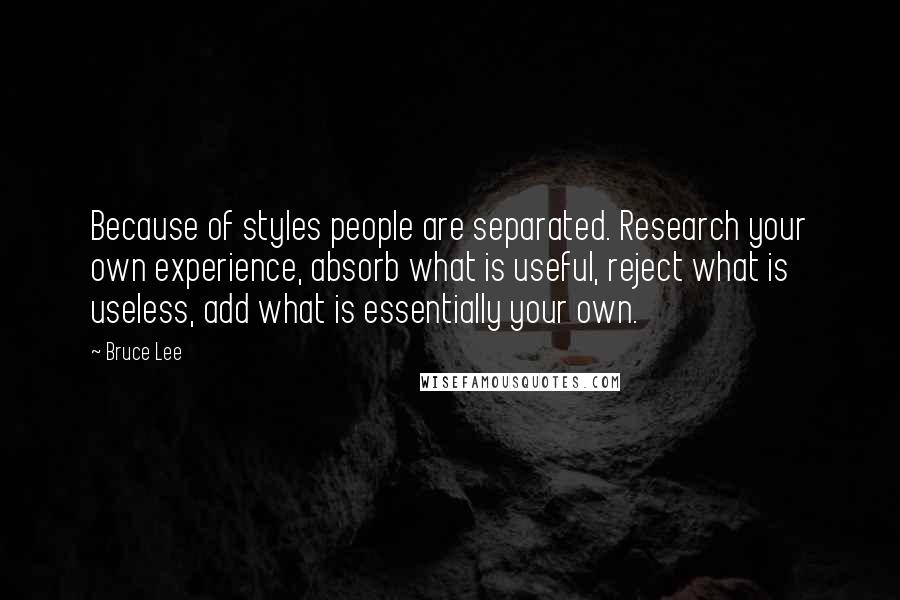 Bruce Lee Quotes: Because of styles people are separated. Research your own experience, absorb what is useful, reject what is useless, add what is essentially your own.