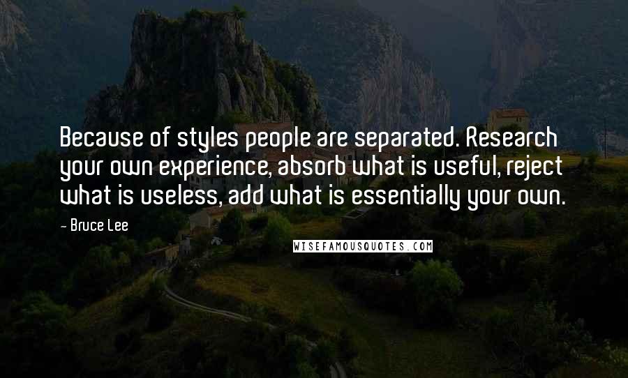 Bruce Lee Quotes: Because of styles people are separated. Research your own experience, absorb what is useful, reject what is useless, add what is essentially your own.