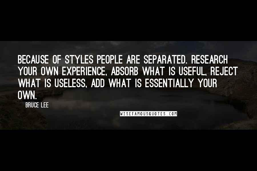 Bruce Lee Quotes: Because of styles people are separated. Research your own experience, absorb what is useful, reject what is useless, add what is essentially your own.