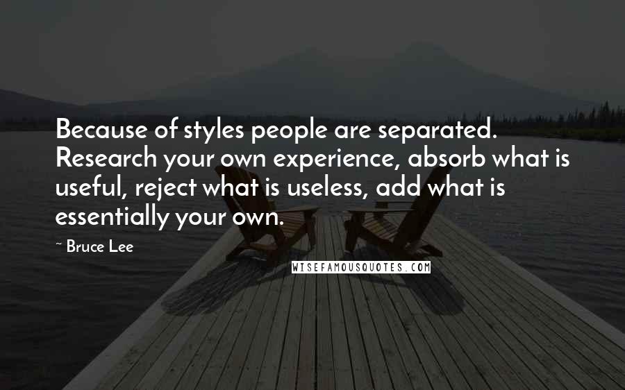 Bruce Lee Quotes: Because of styles people are separated. Research your own experience, absorb what is useful, reject what is useless, add what is essentially your own.