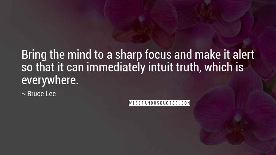 Bruce Lee Quotes: Bring the mind to a sharp focus and make it alert so that it can immediately intuit truth, which is everywhere.