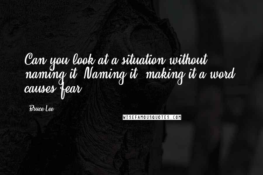 Bruce Lee Quotes: Can you look at a situation without naming it? Naming it, making it a word, causes fear.