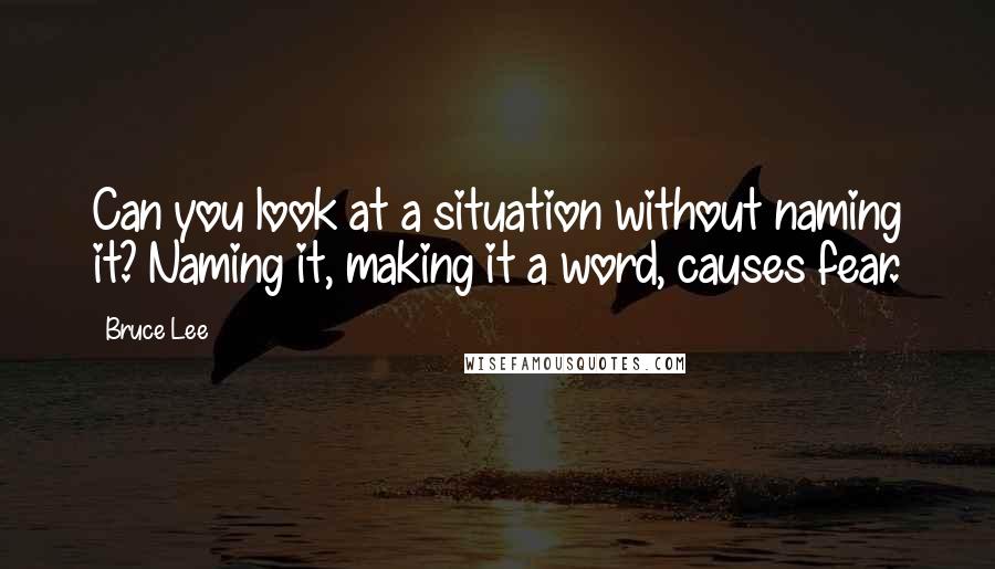 Bruce Lee Quotes: Can you look at a situation without naming it? Naming it, making it a word, causes fear.