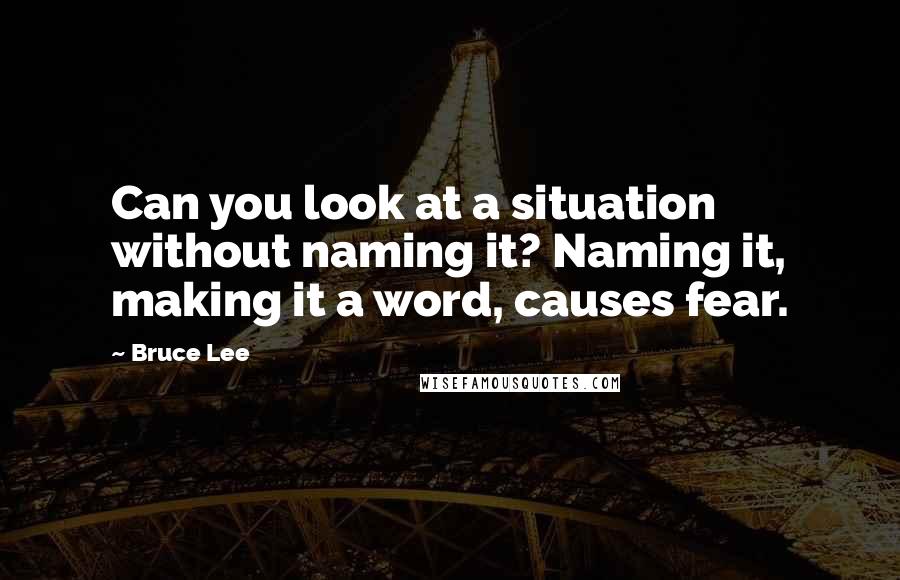 Bruce Lee Quotes: Can you look at a situation without naming it? Naming it, making it a word, causes fear.