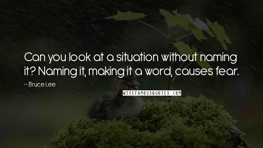 Bruce Lee Quotes: Can you look at a situation without naming it? Naming it, making it a word, causes fear.