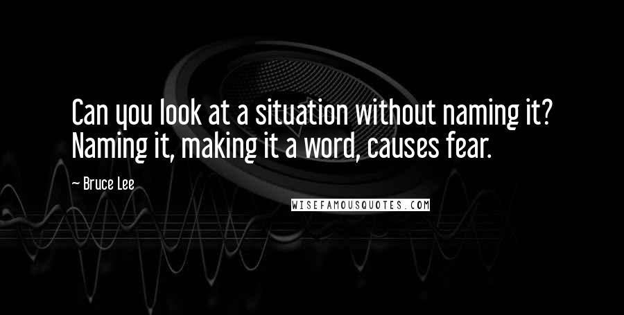 Bruce Lee Quotes: Can you look at a situation without naming it? Naming it, making it a word, causes fear.