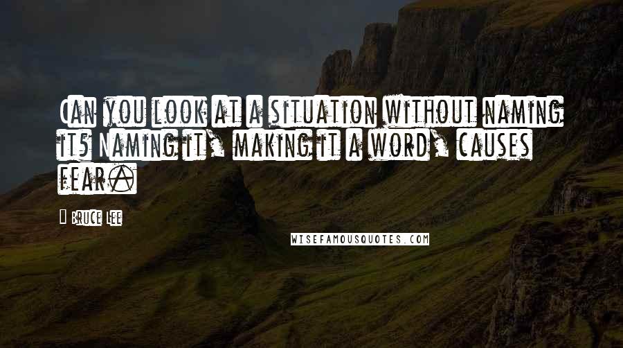 Bruce Lee Quotes: Can you look at a situation without naming it? Naming it, making it a word, causes fear.