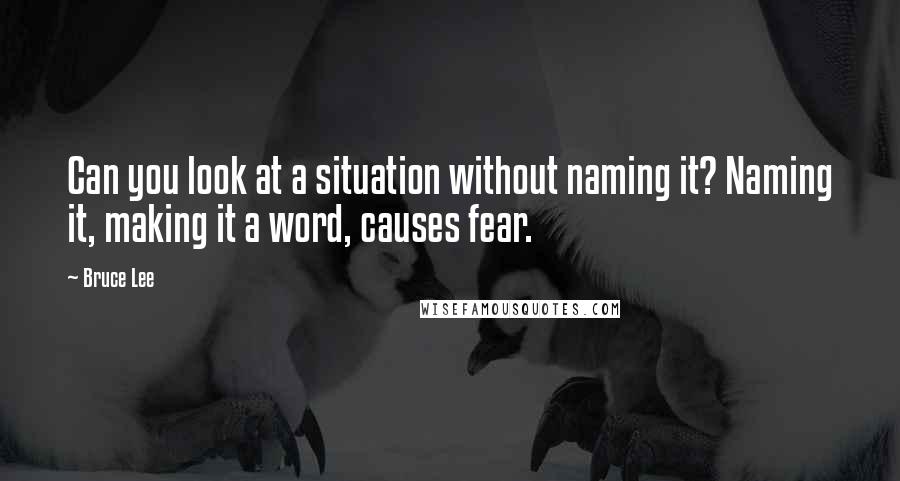 Bruce Lee Quotes: Can you look at a situation without naming it? Naming it, making it a word, causes fear.