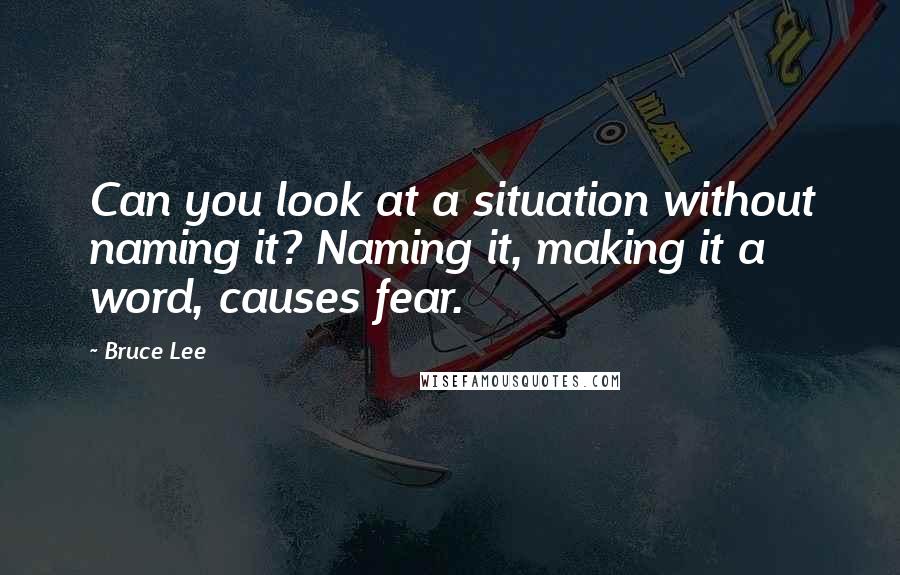 Bruce Lee Quotes: Can you look at a situation without naming it? Naming it, making it a word, causes fear.