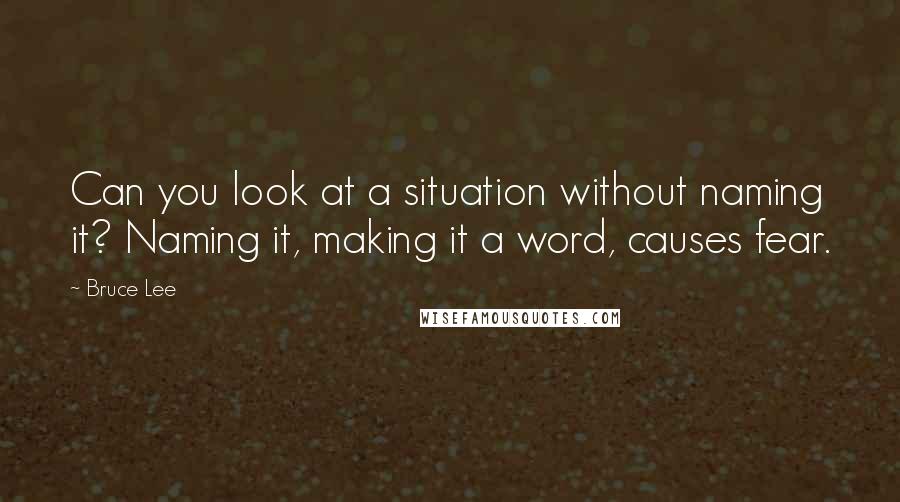 Bruce Lee Quotes: Can you look at a situation without naming it? Naming it, making it a word, causes fear.