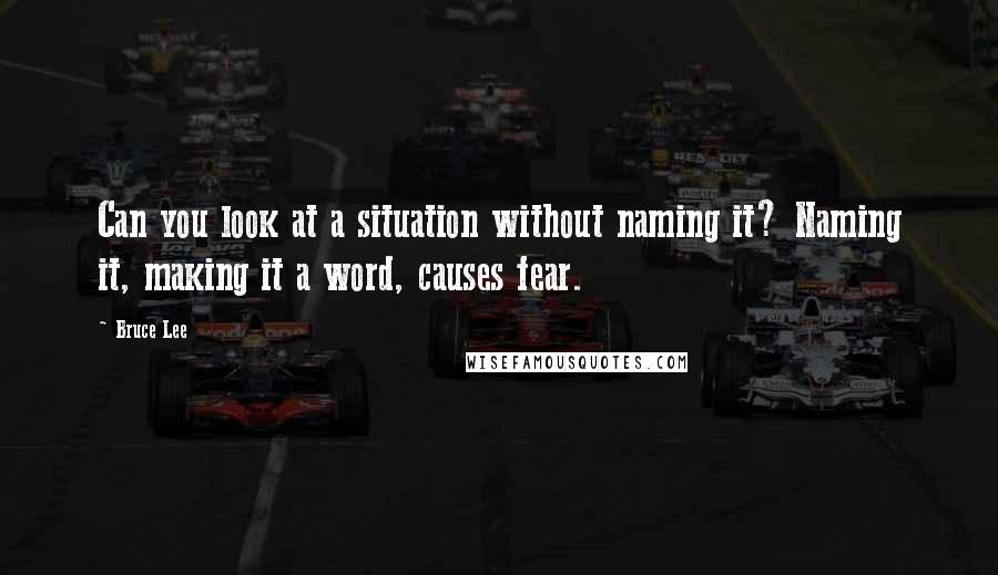 Bruce Lee Quotes: Can you look at a situation without naming it? Naming it, making it a word, causes fear.