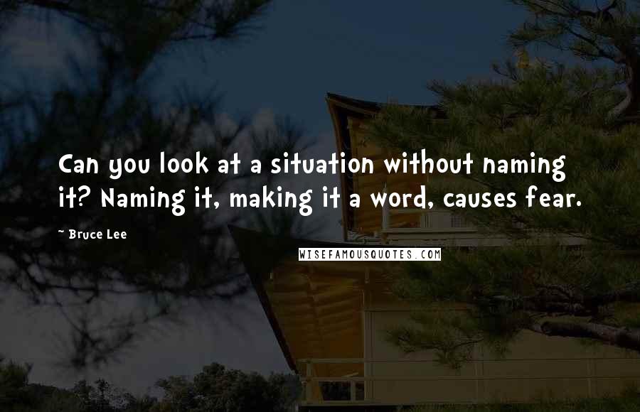 Bruce Lee Quotes: Can you look at a situation without naming it? Naming it, making it a word, causes fear.