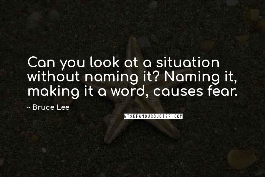 Bruce Lee Quotes: Can you look at a situation without naming it? Naming it, making it a word, causes fear.