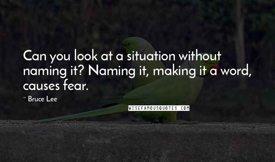 Bruce Lee Quotes: Can you look at a situation without naming it? Naming it, making it a word, causes fear.