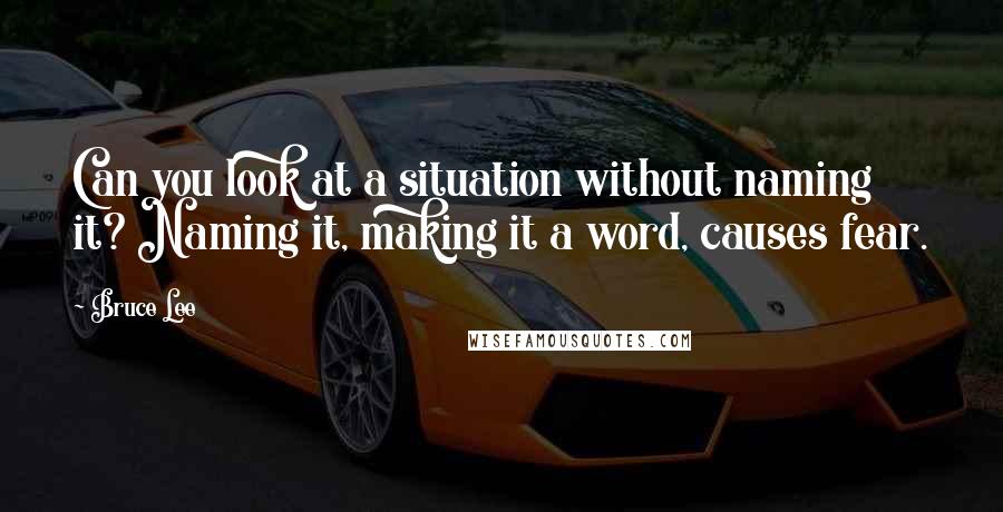 Bruce Lee Quotes: Can you look at a situation without naming it? Naming it, making it a word, causes fear.