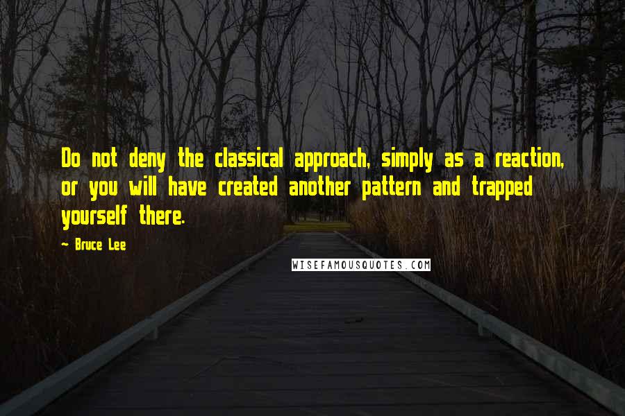 Bruce Lee Quotes: Do not deny the classical approach, simply as a reaction, or you will have created another pattern and trapped yourself there.