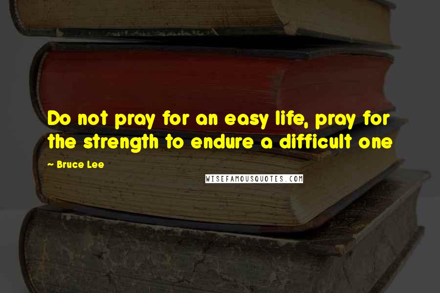 Bruce Lee Quotes: Do not pray for an easy life, pray for the strength to endure a difficult one