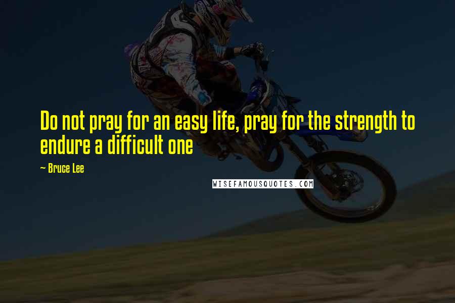 Bruce Lee Quotes: Do not pray for an easy life, pray for the strength to endure a difficult one