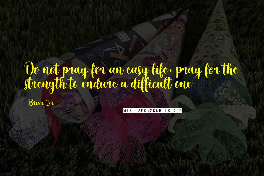 Bruce Lee Quotes: Do not pray for an easy life, pray for the strength to endure a difficult one