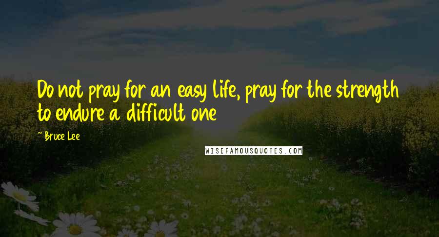 Bruce Lee Quotes: Do not pray for an easy life, pray for the strength to endure a difficult one