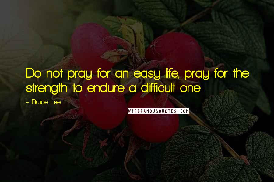 Bruce Lee Quotes: Do not pray for an easy life, pray for the strength to endure a difficult one