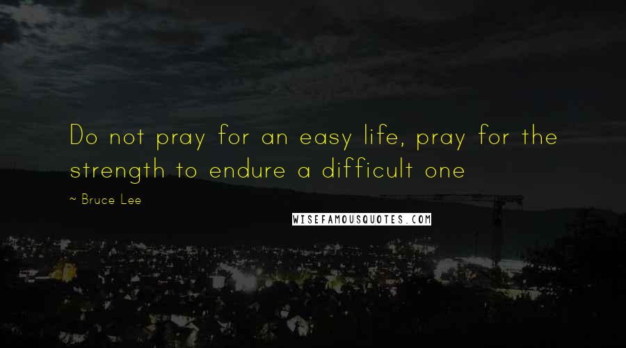 Bruce Lee Quotes: Do not pray for an easy life, pray for the strength to endure a difficult one