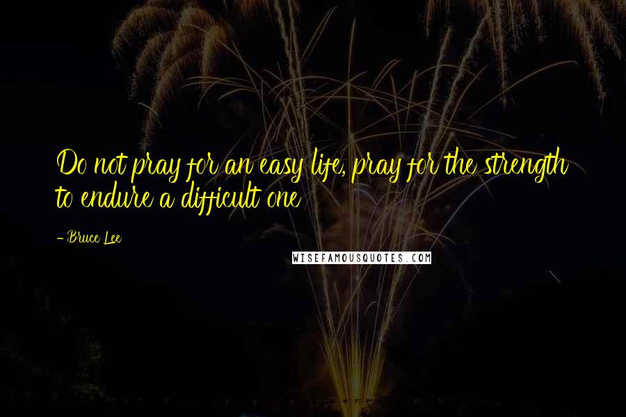 Bruce Lee Quotes: Do not pray for an easy life, pray for the strength to endure a difficult one