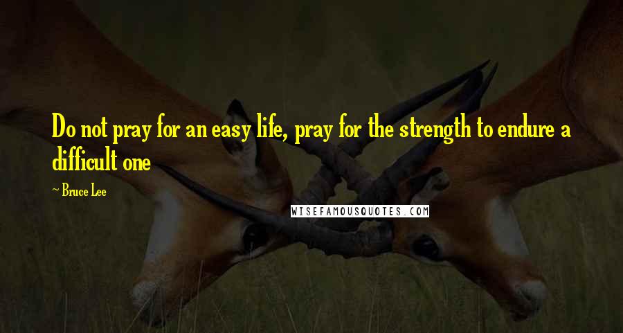 Bruce Lee Quotes: Do not pray for an easy life, pray for the strength to endure a difficult one