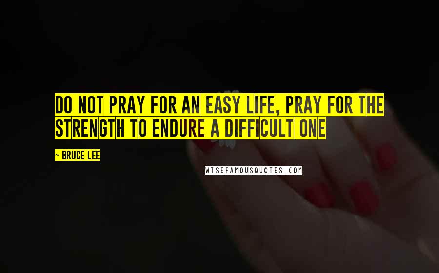 Bruce Lee Quotes: Do not pray for an easy life, pray for the strength to endure a difficult one