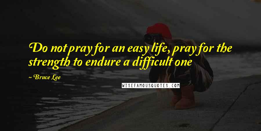 Bruce Lee Quotes: Do not pray for an easy life, pray for the strength to endure a difficult one