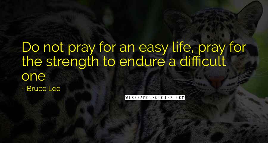 Bruce Lee Quotes: Do not pray for an easy life, pray for the strength to endure a difficult one