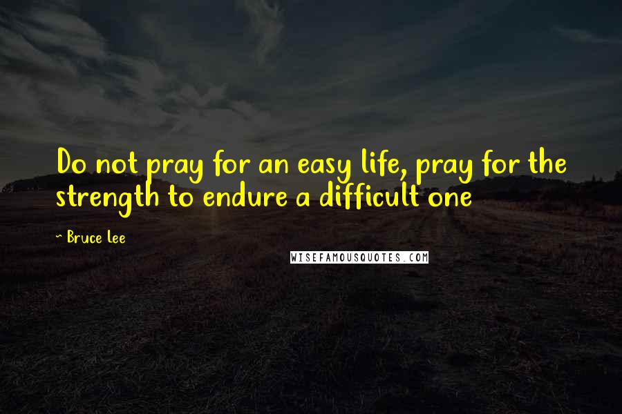 Bruce Lee Quotes: Do not pray for an easy life, pray for the strength to endure a difficult one