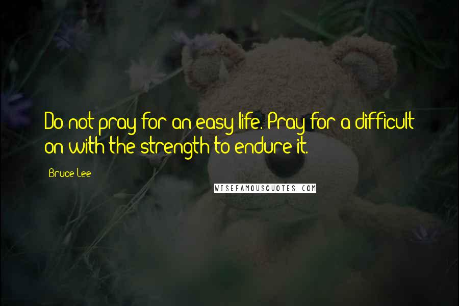 Bruce Lee Quotes: Do not pray for an easy life. Pray for a difficult on with the strength to endure it.