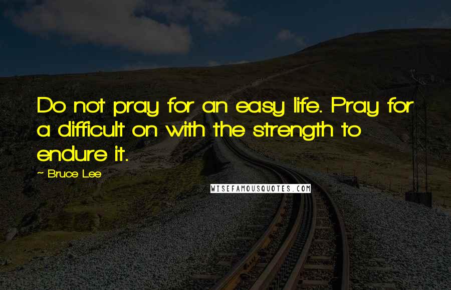 Bruce Lee Quotes: Do not pray for an easy life. Pray for a difficult on with the strength to endure it.
