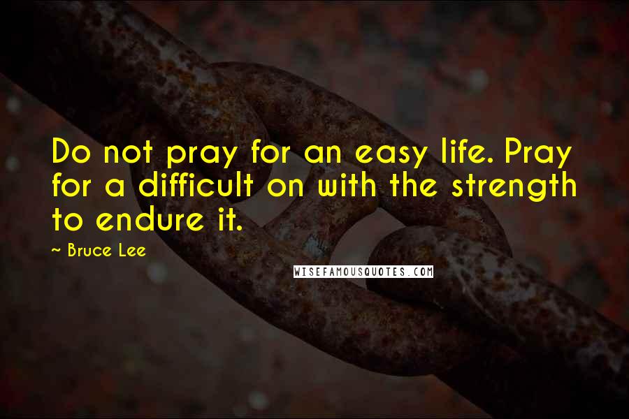 Bruce Lee Quotes: Do not pray for an easy life. Pray for a difficult on with the strength to endure it.