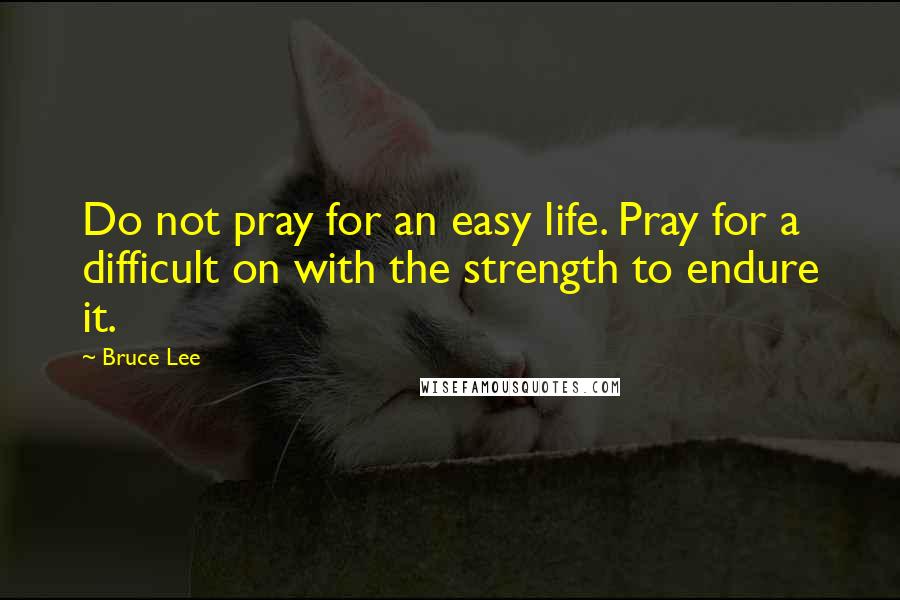 Bruce Lee Quotes: Do not pray for an easy life. Pray for a difficult on with the strength to endure it.