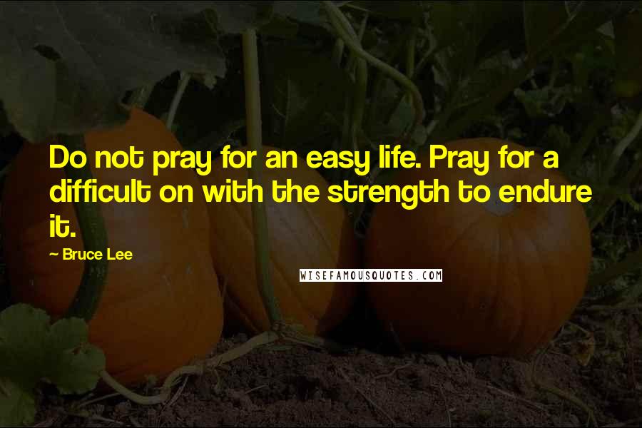 Bruce Lee Quotes: Do not pray for an easy life. Pray for a difficult on with the strength to endure it.