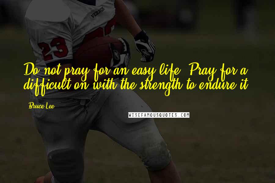 Bruce Lee Quotes: Do not pray for an easy life. Pray for a difficult on with the strength to endure it.