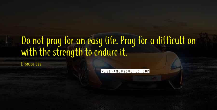 Bruce Lee Quotes: Do not pray for an easy life. Pray for a difficult on with the strength to endure it.