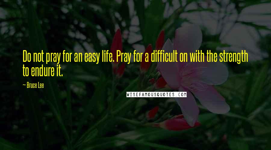 Bruce Lee Quotes: Do not pray for an easy life. Pray for a difficult on with the strength to endure it.