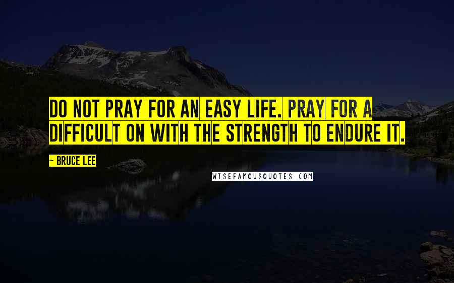 Bruce Lee Quotes: Do not pray for an easy life. Pray for a difficult on with the strength to endure it.