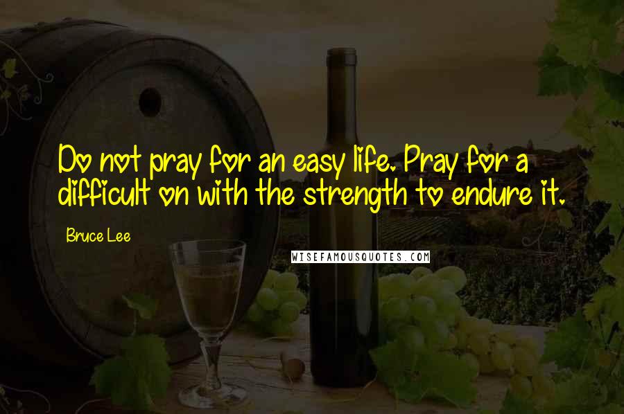 Bruce Lee Quotes: Do not pray for an easy life. Pray for a difficult on with the strength to endure it.