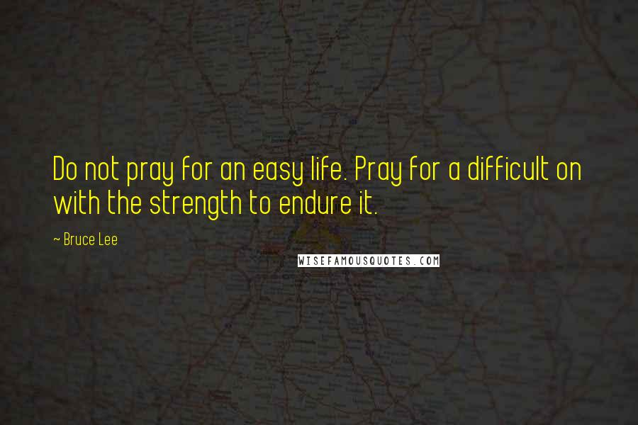 Bruce Lee Quotes: Do not pray for an easy life. Pray for a difficult on with the strength to endure it.
