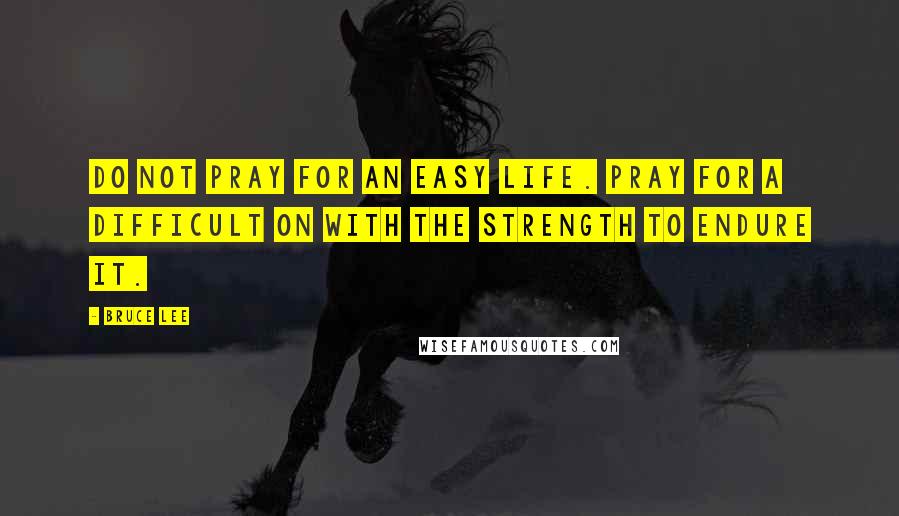 Bruce Lee Quotes: Do not pray for an easy life. Pray for a difficult on with the strength to endure it.