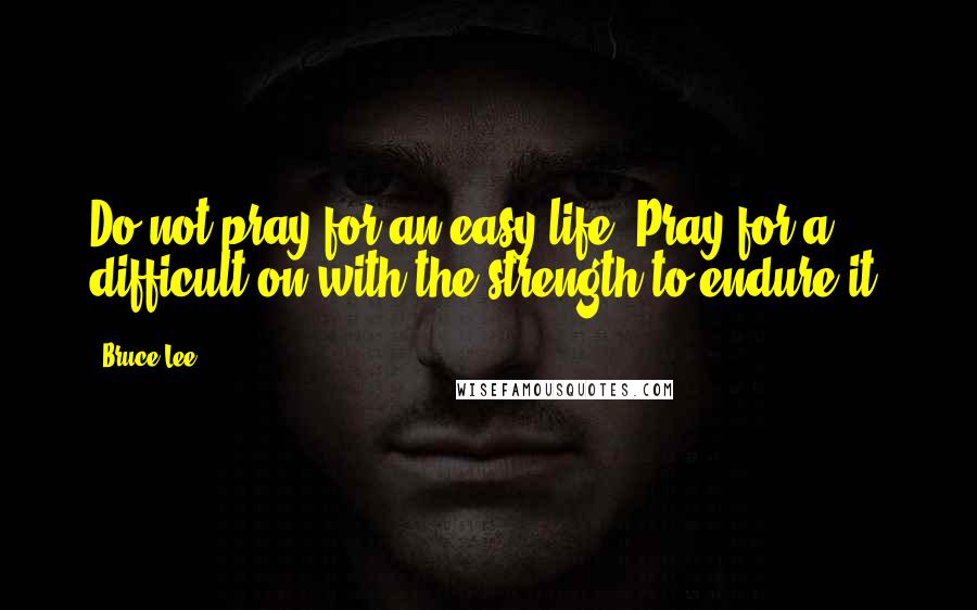 Bruce Lee Quotes: Do not pray for an easy life. Pray for a difficult on with the strength to endure it.