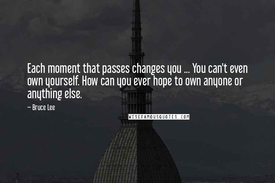 Bruce Lee Quotes: Each moment that passes changes you ... You can't even own yourself. How can you ever hope to own anyone or anything else.