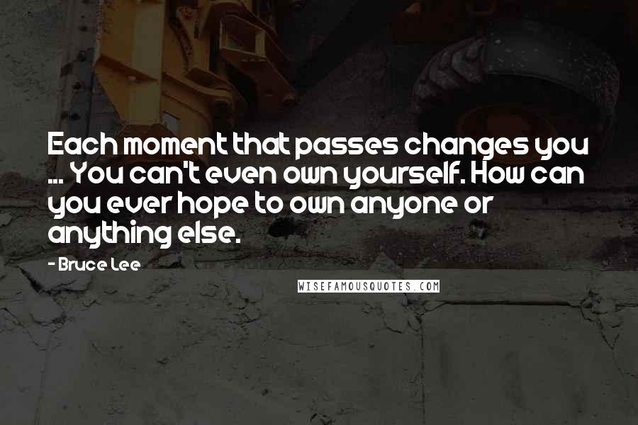 Bruce Lee Quotes: Each moment that passes changes you ... You can't even own yourself. How can you ever hope to own anyone or anything else.