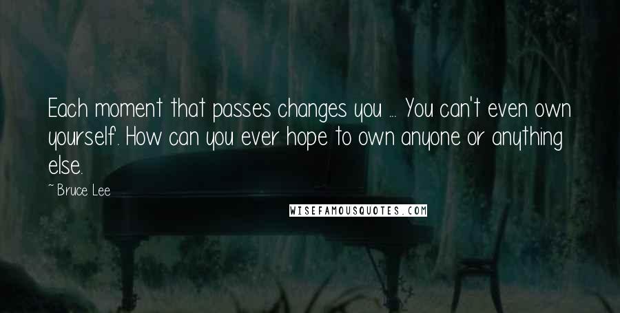 Bruce Lee Quotes: Each moment that passes changes you ... You can't even own yourself. How can you ever hope to own anyone or anything else.