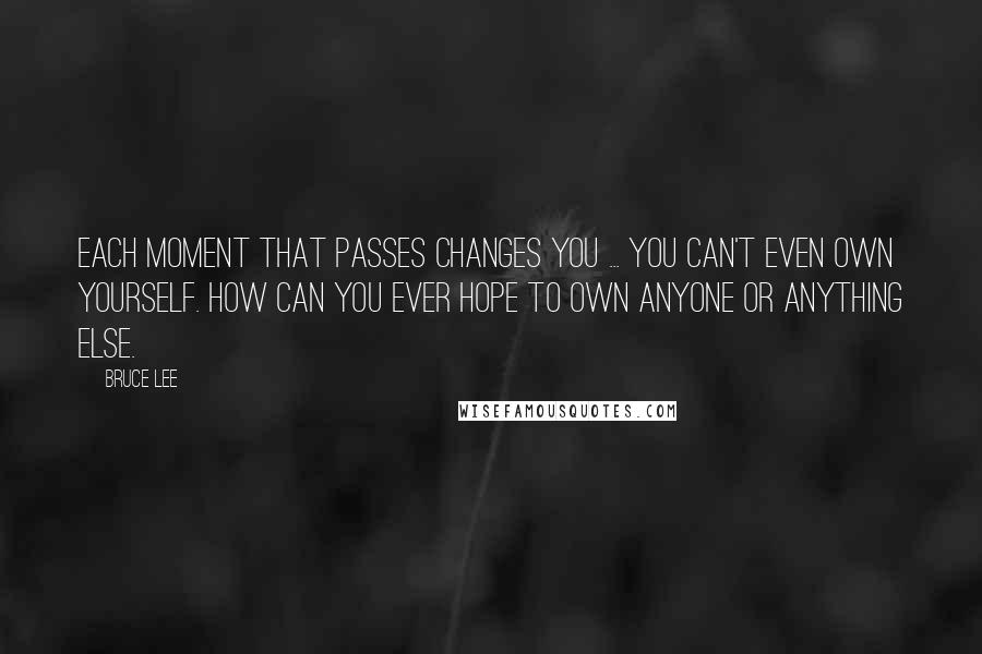 Bruce Lee Quotes: Each moment that passes changes you ... You can't even own yourself. How can you ever hope to own anyone or anything else.